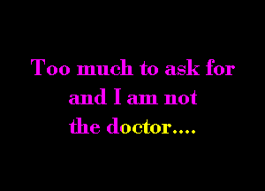 Too much to ask for

and I am not
the doctor....