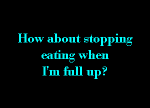 How about stopping

eating when
I'm full up?