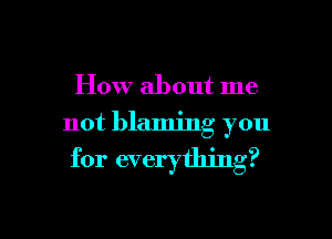 How about me

not blaming you

for everything?