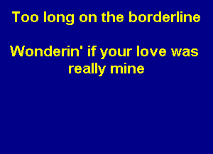 Too long on the borderline

Wonderin' if your love was
really mine