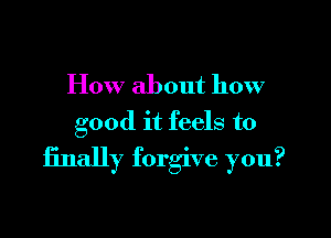 How about how
good it feels to

finally forgive you?
