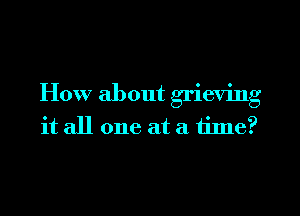 How about grieving
it all one at a time?