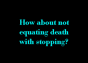 How about not

equating death
with stopping?