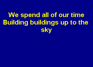 We spend all of our time
Building buildings up to the
sky