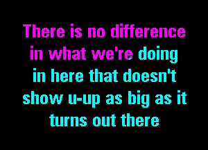 There is no difference
in what we're doing
in here that doesn't

show u-up as big as it

turns out there