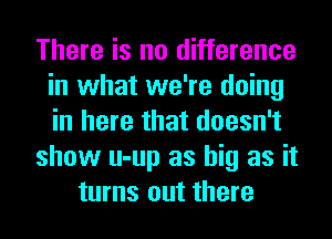 There is no difference
in what we're doing
in here that doesn't

show u-up as big as it

turns out there