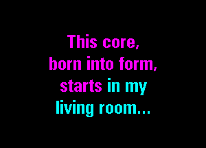 This core.
born into form.

starts in my
living room...