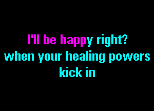 I'll be happy right?

when your healing powers
kick in