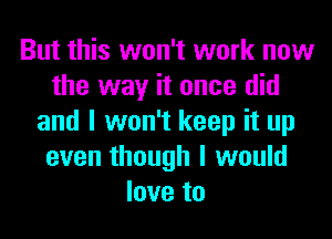 But this won't work now
the way it once did
and I won't keep it up
even though I would
love to