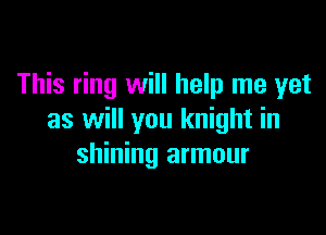 This ring will help me yet

as will you knight in
shining armour