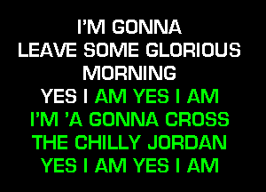 I'M GONNA
LEAVE SOME GLORIOUS
MORNING
YES I AM YES I AM
I'M 'A GONNA CROSS
THE CHILLY JORDAN
YES I AM YES I AM