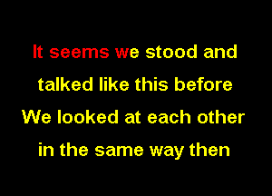 It seems we stood and
talked like this before
We looked at each other

in the same way then