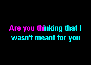 Are you thinking that I

wasn't meant for you