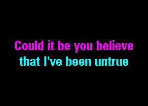 Could it be you believe

that I've been untrue