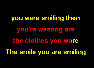 you were smiling then
you're wearing are
the clothes you wore

The smile you are smiling