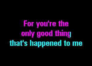 For you're the

only good thing
that's happened to me