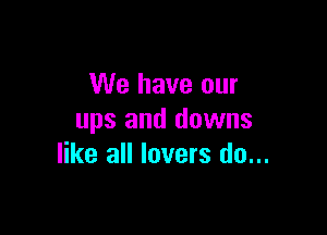 We have our

ups and downs
like all lovers do...