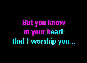 But you know

in your heart
that l worship you...