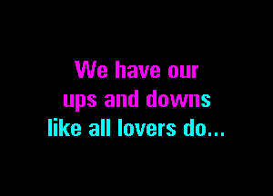 We have our

ups and downs
like all lovers do...