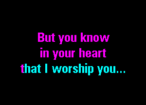 But you know

in your heart
that l worship you...