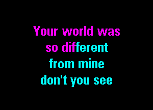 Your world was
so different

from mine
don't you see