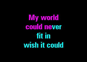 My world
could never

fit in
wish it could