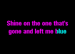 Shine on the one that's

gone and left me blue