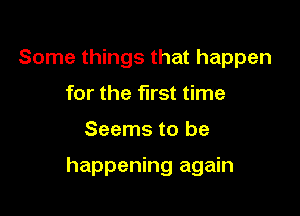 Some things that happen
for the first time

Seems to be

happening again