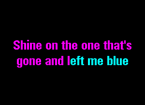 Shine on the one that's

gone and left me blue