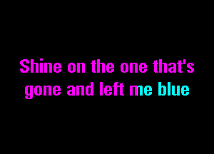 Shine on the one that's

gone and left me blue