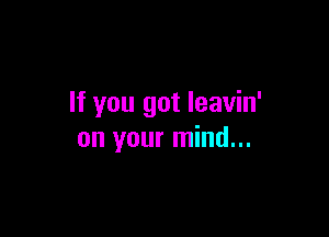 If you got leavin'

on your mind...