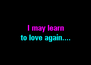 I may learn

to love again....