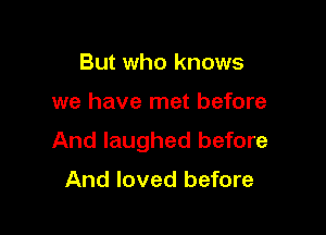 But who knows

we have met before

And laughed before

And loved before