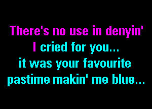 There's no use in denyin'
I cried for you...
it was your favourite
pastime makin' me blue...