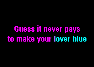 Guess it never pays

to make your lover blue
