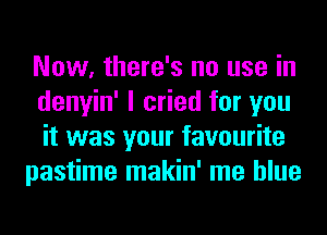 Now, there's no use in
denyin' I cried for you
it was your favourite

pastime makin' me blue