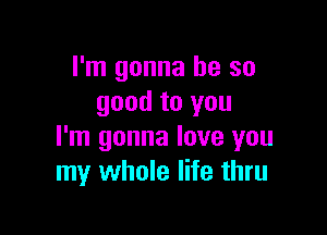 I'm gonna be so
good to you

I'm gonna love you
my whole life thru