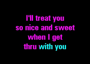 I'll treat you
so nice and sweet

when I get
thru with you