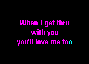 When I get thru

with you
you'll love me too