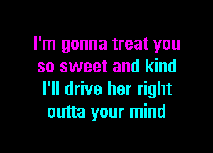 I'm gonna treat you
so sweet and kind

I'll drive her right
outta your mind