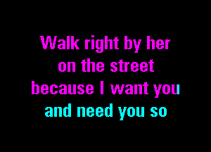 Walk right by her
on the street

because I want you
and need you so