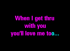 When I get thru

with you
you'll love me too...