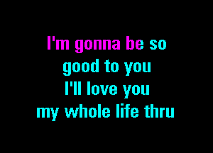 I'm gonna be so
good to you

I'll love you
my whole life thru