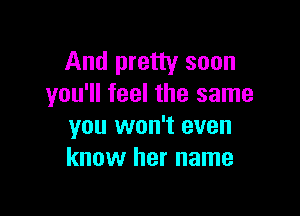 And pretty soon
you'll feel the same

you won't even
know her name