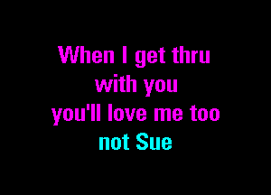 When I get thru
with you

you'll love me too
not Sue