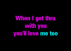 When I get thru

with you
you'll love me too