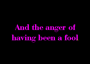 And the anger of

having been a fool