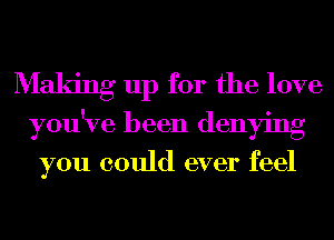 Making up for the love
you've been denying

you could ever feel