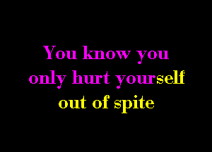 You know you

only hurt yourself

out of spite