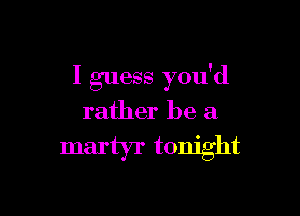 I guess you'd

rather be a

martyr tonight